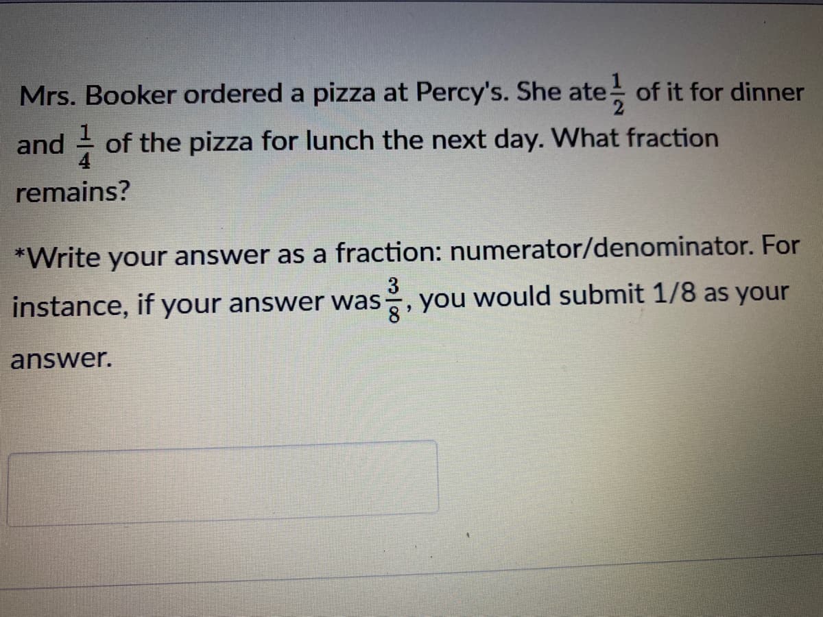 Mrs. Booker ordered a pizza at Percy's. She ate of it for dinner
and of the pizza for lunch the next day. What fraction
remains?
*Write your answer as a fraction: numerator/denominator. For
3
you
would submit 1/8 as your
instance, if your answer was
answer.

