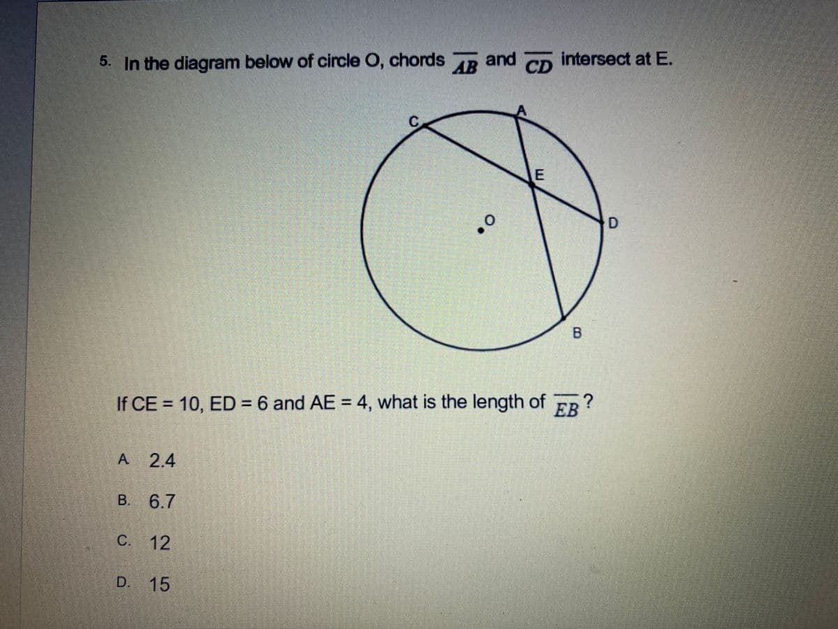 5. In the diagram below of circle O, chords 7R and
AB
intersect at E.
CD
If CE = 10, ED = 6 and AE = 4, what is the length of
ЕВ
A 2.4
B. 6.7
C.
12
D. 15
