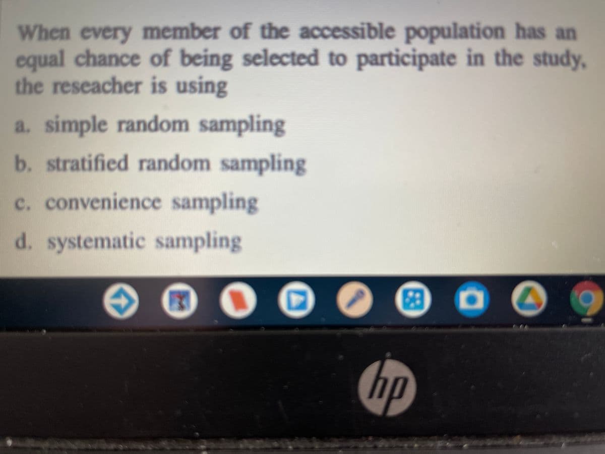 When every member of the accessible population has an
equal chance of being selected to participate in the study,
the reseacher is using
a. simple random sampling
b. stratified random sampling
c. convenience sampling
d. systematic sampling
hp
