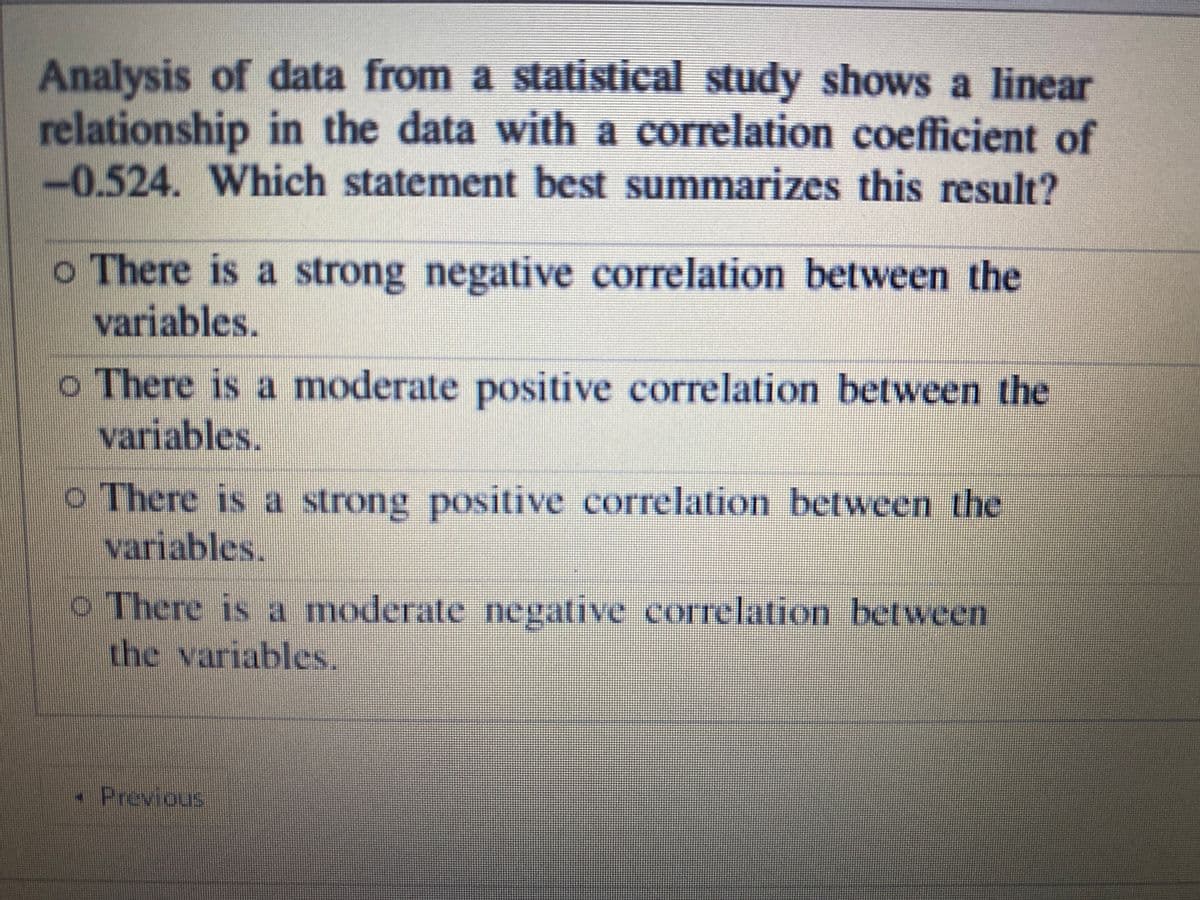 Analysis of data from a statistical study shows a linear
relationship in the data with a correlation coefficient of
-0.524. Which statement best summarizes this result?
o There is a strong negative correlation between the
variables.
o There is a moderate positive correlation between the
variables.
o There is a strong positive correlation between the
variables.
o There is a moderate negative correlation between
the variables.
- Previous
