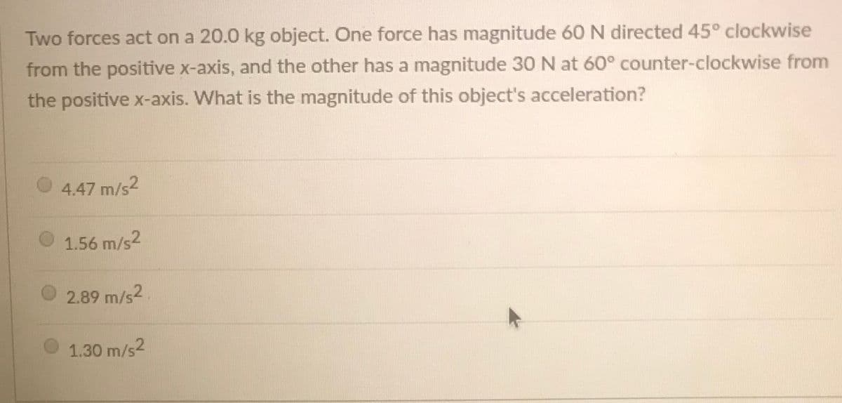 Two forces act on a 20.0 kg object. One force has magnitude 60 N directed 45° clockwise
from the positive x-axis, and the other has a magnitude 30 N at 60° counter-clockwise from
the positive x-axis. What is the magnitude of this object's acceleration?
4.47 m/s2
1.56 m/s2
2.89 m/s2
1.30 m/s2
