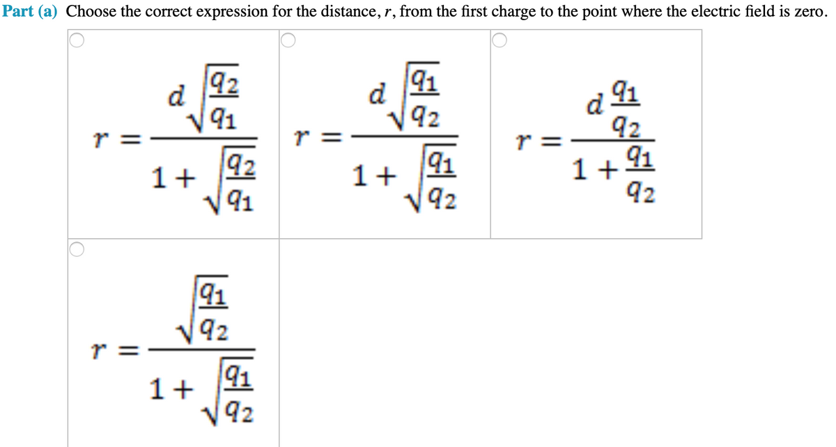 Part (a) Choose the correct expression for the distance, r, from the first charge to the point where the electric field is zero.
lo
92
d
4
√91
92
1+
91
||
91
√92
1+
91
√92
↑
||
d
1+
91
92
91
92
d 91
92
1+
91
92