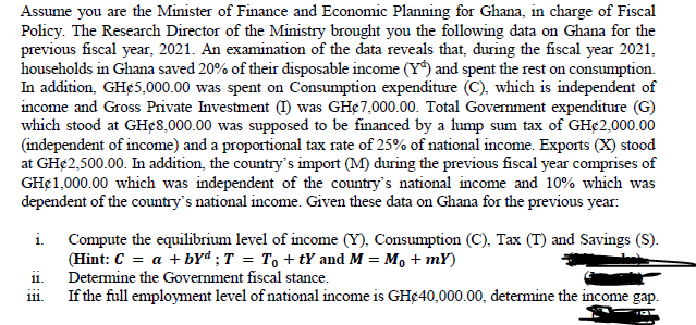 Assume you are the Minister of Finance and Economic Planning for Ghana, in charge of Fiscal
Policy. The Research Director of the Ministry brought you the following data on Ghana for the
previous fiscal year, 2021. An examination of the data reveals that, during the fiscal year 2021,
households in Ghana saved 20% of their disposable income (Y) and spent the rest on consumption.
In addition, GH¢5,000.00 was spent on Consumption expenditure (C), which is independent of
income and Gross Private Investment (I) was GH¢7,000.00. Total Government expenditure (G)
which stood at GHc8,000.00 was supposed to be financed by a lump sum tax of GH¢2,000.00
(independent of income) and a proportional tax rate of 25% of national income. Exports (X) stood
at GH¢ 2,500.00. In addition, the country's import (M) during the previous fiscal year comprises of
GH$1,000.00 which was independent of the country's national income and 10% which was
dependent of the country's national income. Given these data on Ghana for the previous year:
i. Compute the equilibrium level of income (Y), Consumption (C), Tax (T) and Savings (S).
(Hint: C = a + byd ; T = To +tY and M = M₁ + mY)
Determine the Government fiscal stance.
11.
111.
If the full employment level of national income is GH¢40,000.00, determine the income gap.