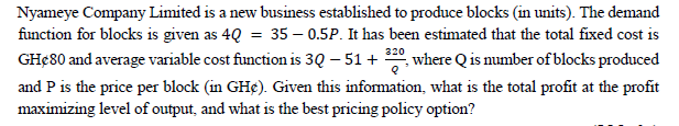 Nyameye Company Limited is a new business established to produce blocks (in units). The demand
function for blocks is given as 4Q = 35 -0.5P. It has been estimated that the total fixed cost is
GHØ80 and average variable cost function is 30 - 51 + 220, where Q is number of blocks produced
and P is the price per block (in GH¢). Given this information, what is the total profit at the profit
maximizing level of output, and what is the best pricing policy option?