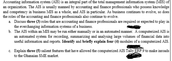 Accounting information system (AIS) is an integral part of the total management information system (MIS) of
an organization. The AIS is usually manned by accounting and finance professionals who possess knowledge
and competency in business MIS as a whole, and AIS in particular. As business continues to evolve, so does
the roles of the accounting and finance professionals also continue to evolve.
a. Discuss three (3) roles that are accounting and finance professionals are required or expected to play in
the everchanging information systems of a business.
b. The AIS within an MIS may be run either manually or in an automated manner. A computerized AIS is
an automated system for recording, summarizing and analysing large volumes of financial data into
useful information and reports. Identify and briefly explain four (4) modules of a computerized AIS.
c. Explain three (5) salient features that have allowed the computerized AIS Tally ERP.9 to make inroads
to the Ghanaian SME market.