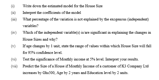 (1)
Write down the estimated model for the House Size
(11)
Interpret the coefficients of the model
(iii) What percentage of the variation is not explained by the exogenous (independent)
variables?
Which of the independent variable(s) is/are significant in explaining the changes in
House Sizes and why?
(v)
If age changes by 1 unit, state the range of values within which House Size will fall
for 95% confidence level.
(iv)
(vi)
(vii)
Test the significance of Monthly income at 5% level. Interpret your results.
Predict the Size of a House if Monthly Income of a customer of K3 Company Ltd
increases by Ghs500, Age by 2 years and Education level by 2 units.
