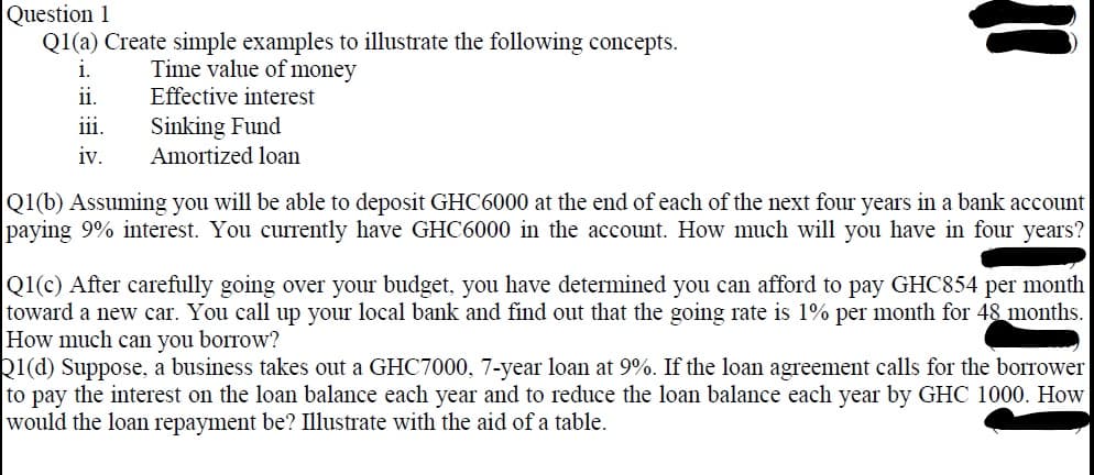 Question 1
Q1(a) Create simple examples to illustrate the following concepts.
i.
Time value of money
ii.
Effective interest
Sinking Fund
111.
iv.
Amortized loan
Q1(b) Assuming you will be able to deposit GHC6000 at the end of each of the next four years in a bank account
paying 9% interest. You currently have GHC6000 in the account. How much will you have in four years?
Q1(c) After carefully going over your budget, you have determined you can afford to pay GHC854 per month
toward a new car. You call up your local bank and find out that the going rate is 1% per month for 48 months.
How much can you borrow?
Q1(d) Suppose, a business takes out a GHC7000, 7-year loan at 9%. If the loan agreement calls for the borrower
to pay the interest on the loan balance each year and to reduce the loan balance each year by GHC 1000. How
would the loan repayment be? Illustrate with the aid of a table.