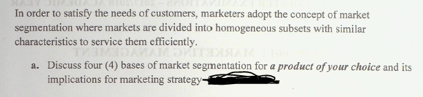 In order to satisfy the needs of customers, marketers adopt the concept of market
segmentation where markets are divided into homogeneous subsets with similar
characteristics to service them efficiently.
THIMER
AMOVI
a. Discuss four (4) bases of market segmentation for a product of your choice and its
implications for marketing strategy