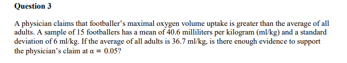 Question 3
A physician claims that footballer's maximal oxygen volume uptake is greater than the average of all
adults. A sample of 15 footballers has a mean of 40.6 milliliters per kilogram (ml/kg) and a standard
deviation of 6 ml/kg. If the average of all adults is 36.7 ml/kg, is there enough evidence to support
the physician's claim at a = 0.05?