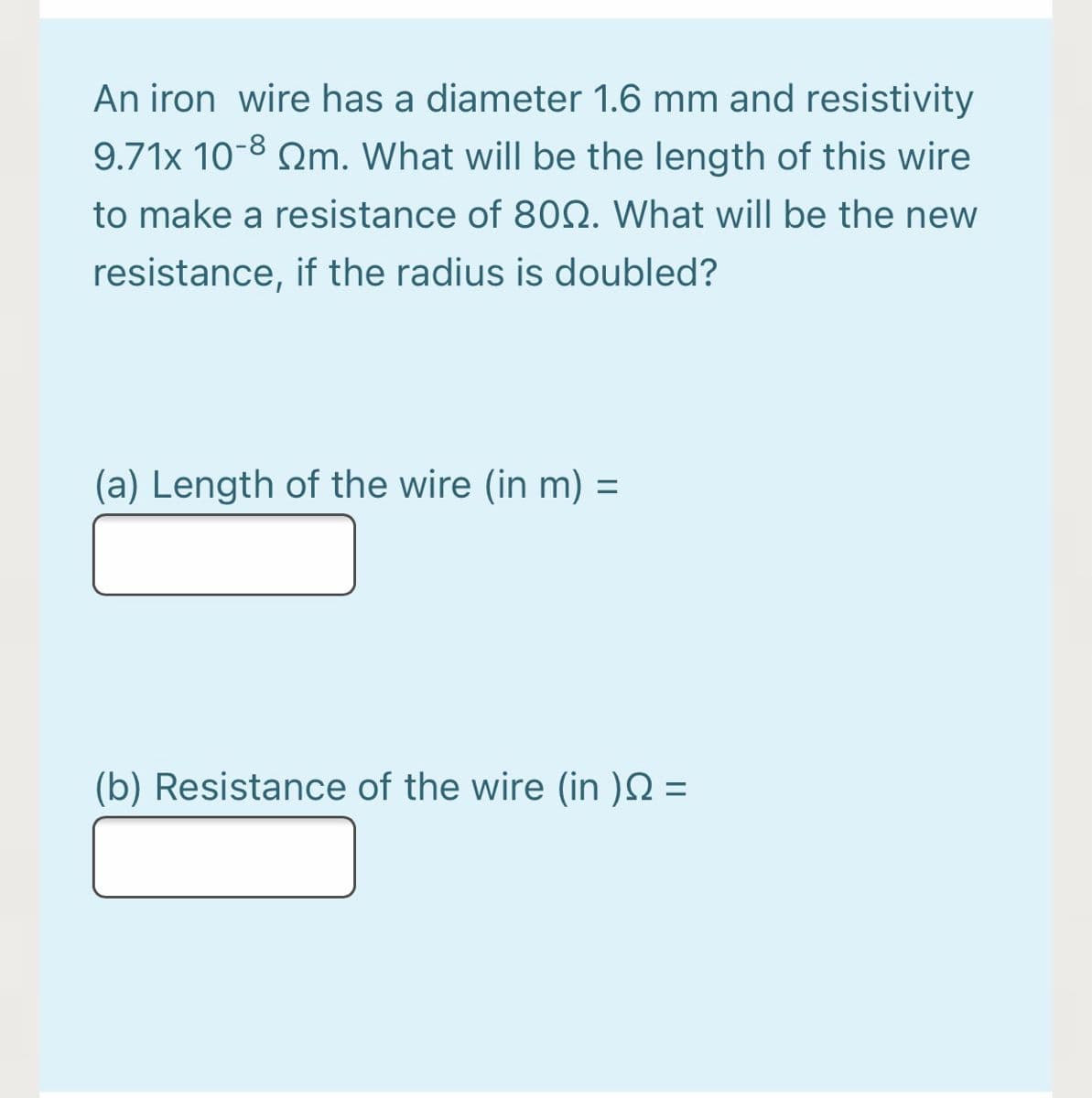 An iron wire has a diameter 1.6 mm and resistivity
9.71x 10-8 m. What will be the length of this wire
to make a resistance of 800. What will be the new
resistance, if the radius is doubled?
(a) Length of the wire (in m) =
=
(b) Resistance of the wire (in ) =
