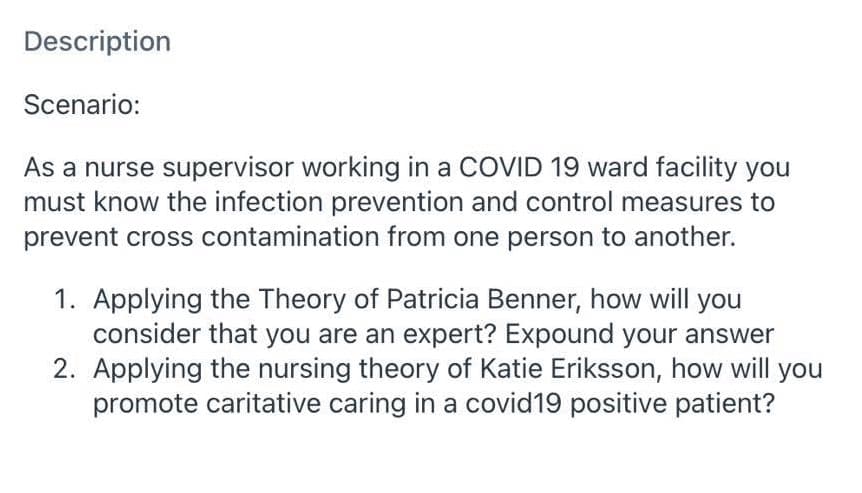 Description
Scenario:
As a nurse supervisor working in a COVID 19 ward facility you
must know the infection prevention and control measures to
prevent cross contamination from one person to another.
1. Applying the Theory of Patricia Benner, how will you
consider that you are an expert? Expound your answer
2. Applying the nursing theory of Katie Eriksson, how will you
promote caritative caring in a covid19 positive patient?