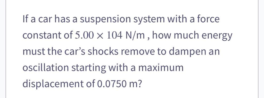 If a car has a suspension system with a force
constant of 5.00 x 104 N/m, how much energy
must the car's shocks remove to dampen an
oscillation starting with a maximum
displacement of 0.0750 m?