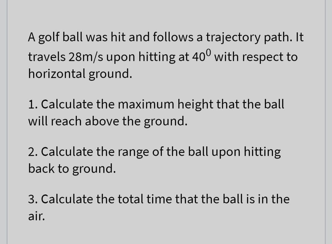 A golf ball was hit and follows a trajectory path. It
travels 28m/s upon hitting at 400 with respect to
horizontal ground.
1. Calculate the maximum height that the ball
will reach above the ground.
2. Calculate the range of the ball upon hitting
back to ground.
3. Calculate the total time that the ball is in the
air.