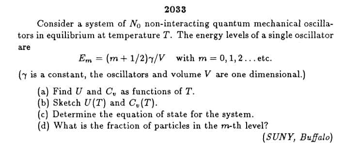 2033
Consider a system of No non-interacting quantum mechanical oscilla-
tors in equilibrium at temperature T. The energy levels of a single oscillator
are
Em
(m + 1/2)7/V with m 0, 1, 2... etc.
%3!
(y is a constant, the oscillators and volume V are one dimensional.)
(a) Find U and C, as functions of T.
(b) Sketch U(T) and C,(T).
(c) Determine the equation of state for the system.
(d) What is the fraction of particles in the m-th level?
(SUNY, Buffalo)
