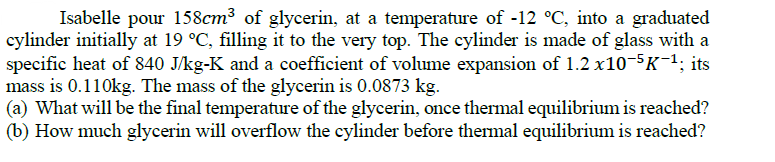 Isabelle pour 158cm³ of glycerin, at a temperature of -12 °C, into a graduated
cylinder initially at 19 °C, filling it to the very top. The cylinder is made of glass with a
specific heat of 840 J/kg-K and a coefficient of volume expansion of 1.2 x10-5K¯1; its
mass is 0.110kg. The mass of the glycerin is 0.0873 kg.
(a) What will be the final temperature of the glycerin, once thermal equilibrium is reached?
(b) How much glycerin will overflow the cylinder before thermal equilibrium is reached?
