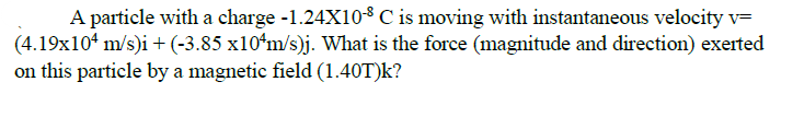 A particle with a charge -1.24X10$ C is moving with instantaneous velocity v=
|(4.19x10* m/s)i +(-3.85 x10ʻm/s)j. What is the force (magnitude and direction) exerted
on this particle by a magnetic field (1.40T)k?
