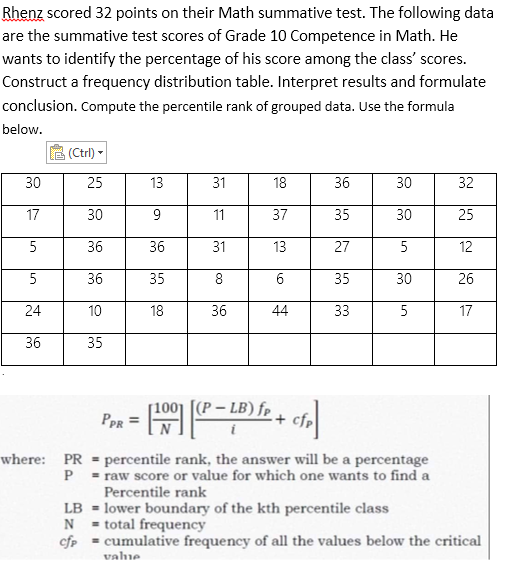 Rhenz scored 32 points on their Math summative test. The following data
are the summative test scores of Grade 10 Competence in Math. He
wants to identify the percentage of his score among the class' scores.
Construct a frequency distribution table. Interpret results and formulate
conclusion. Compute the percentile rank of grouped data. Use the formula
below.
(Ctrl)
30
13
31
18
36
30
32
17
9
11
37
35
30
25
5
36
31
13
27
5
12
5
35
8
6
35
30
26
24
18
36
44
33
5
17
36
-
PPR =
- [201²-
[(P - LB) fr + cfr
i
where: PR
percentile rank, the answer will be a percentage
P = raw score or value for which one wants to find a
Percentile rank
LB = lower boundary of the kth percentile class
N
total frequency
cfp = cumulative frequency of all the values below the critical
value
25
30
36
36
10
35