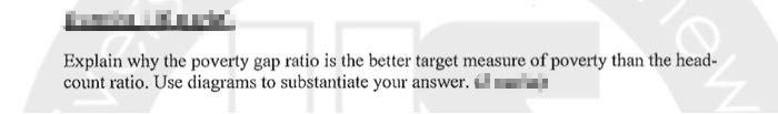 Explain why the poverty gap ratio is the better target measure of poverty than the head-
count ratio. Use diagrams to substantiate your answer. l
