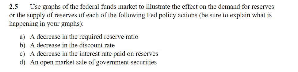 2.5
Use graphs of the federal funds market to illustrate the effect on the demand for reserves
or the supply of reserves of each of the following Fed policy actions (be sure to explain what is
happening in your graphs):
a) A decrease in the required reserve ratio
b) A decrease in the discount rate
c) A decrease in the interest rate paid on reserves
d) An open market sale of government securities
