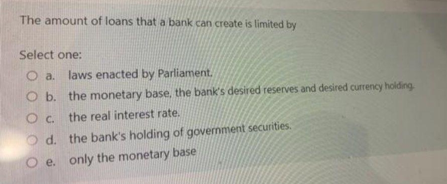 The amount of loans that a bank can create is limited by
Select one:
a.
laws enacted by Parliament.
O b. the monetary base, the bank's desired reserves and desired currency holding.
Oc. the real interest rate.
O d. the bank's holding of government securities.
e.
only the monetary base
