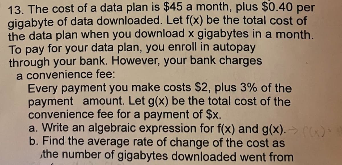 13. The cost of a data plan is $45 a month, plus $0.40 per
gigabyte of data downloaded. Let f(x) be the total cost of
the data plan when you download x gigabytes in a month.
To pay for your data plan, you enroll in autopay
through your bank. However, your bank charges
a convenience fee:
Every payment you make costs $2, plus 3% of the
payment amount. Let g(x) be the total cost of the
convenience fee for a payment of $x.
a. Write an algebraic expression for f(x) and g(x). → x)
b. Find the average rate of change of the cost as
the number of gigabytes downloaded went from

