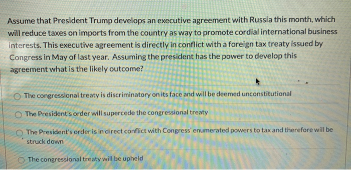 Assume that President Trump develops an executive agreement with Russia this month, which
will reduce taxes on imports from the country as way to promote cordial international business
interests. This executive agreement is directly in conflict with a foreign tax treaty issued by
Congress in May of last year. Assuming the president has the power to develop this
agreement what is the likely outcome?
The congressional treaty is discriminatory on its face and will be deemed unconstitutional
O The President's order will supercede the congressional treaty
O The President's order is in direct conflict with Congress' enumerated powers to tax and therefore will be
struck down
O The congressional treaty will be upheld
