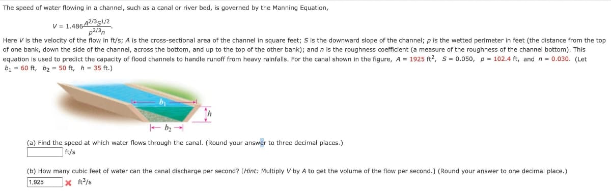 The speed of water flowing in a channel, such as a canal or river bed, is governed by the Manning Equation,
V = 1.48642/351/2
p2/3n
Here V is the velocity of the flow in ft/s; A is the cross-sectional area of the channel in square feet; S is the downward slope of the channel; p is the wetted perimeter in feet (the distance from the top
of one bank, down the side of the channel, across the bottom, and up to the top of the other bank); and n is the roughness coefficient (a measure of the roughness of the channel bottom). This
equation is used to predict the capacity of flood channels to handle runoff from heavy rainfalls. For the canal shown in the figure, A = 1925 ft2, S= 0.050, p = 102.4 ft, and n = 0.030. (Let
b1 = 60 ft, b2 = 50 ft, h = 35 ft.)
- b2
(a) Find the speed at which water flows through the canal. (Round your answer to three decimal places.)
ft/s
(b) How many cubic feet of water can the canal discharge per second? [Hint: Multiply V by A to get the volume of the flow per second.] (Round your answer to one decimal place.)
1,925
x t?/s
