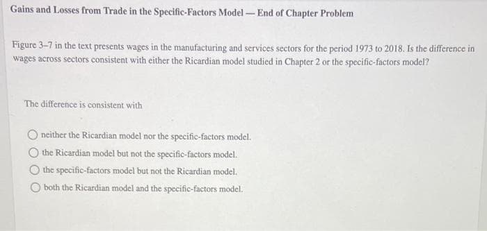 Gains and Losses from Trade in the Specific-Factors Model End of Chapter Problem
Figure 3-7 in the text presents wages in the manufacturing and services sectors for the period 1973 to 2018. Is the difference in
wages across sectors consistent with either the Ricardian model studied in Chapter 2 or the specific-factors model?
The difference is consistent with
O neither the Ricardian model nor the specific-factors model.
the Ricardian model but not the specific-factors model.
the specific-factors model but not the Ricardian model.
O both the Ricardian model and the specific-factors model.
