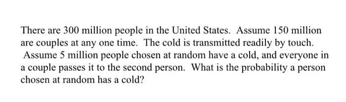 There are 300 million people in the United States. Assume 150 million
are couples at any one time. The cold is transmitted readily by touch.
Assume 5 million people chosen at random have a cold, and everyone in
a couple passes it to the second person. What is the probability a person
chosen at random has a cold?
