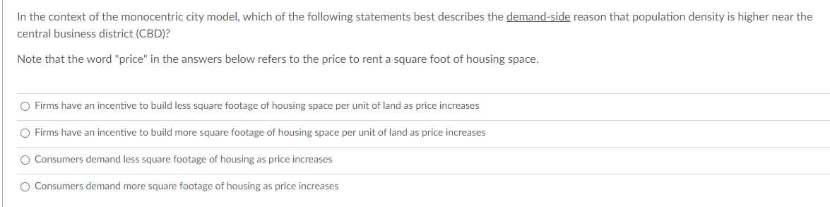 In the context of the monocentric city model, which of the following statements best describes the demand-side reason that population density is higher near the
central business district (CBD)?
Note that the word "price" in the answers below refers to the price to rent a square foot of housing space.
O Firms have an incentive to build less square footage of housing space per unit of land as price increases
O Firms have an incentive to build more square footage of housing space per unit of land as price increases
O Consumers demand less square footage of housing as price increases
O Consumers demand more square footage of housing as price increases
