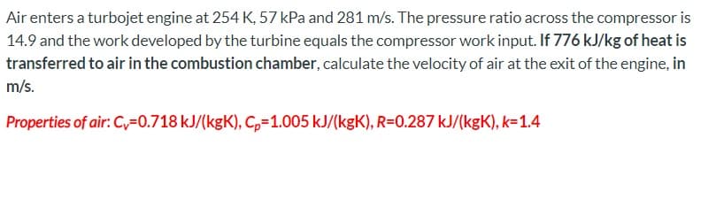 Air enters a turbojet engine at 254 K, 57 kPa and 281 m/s. The pressure ratio across the compressor is
14.9 and the work developed by the turbine equals the compressor work input. If 776 kJ/kg of heat is
transferred to air in the combustion chamber, calculate the velocity of air at the exit of the engine, in
m/s.
Properties of air: Cv=0.718 kJ/(kgK), C,=1.005 kJ/(kgK), R=0.287 kJ/(kgK), k=1.4
