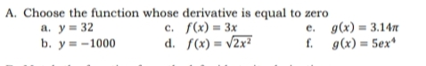 A. Choose the function whose derivative is equal to zero
a. y = 32
b. ув -1000
с. f(x) - Зх
d. f(x) = v2x²
e. g(x) = 3.14n
f. g(x) = 5ex*
