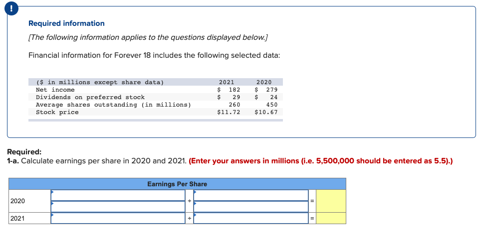 !
Required information
[The following information applies to the questions displayed below.]
Financial information for Forever 18 includes the following selected data:
($ in millions except share data)
Net income
2021
2020
$ 279
$
$ 182
Dividends on preferred stock
Average shares outstanding (in millions)
Stock price
29
24
260
450
$11.72
$10.67
Required:
1-a. Calculate earnings per share in 2020 and 2021. (Enter your answers in millions (i.e. 5,500,000 should be entered as 5.5).)
Earnings Per Share
2020
2021
II
