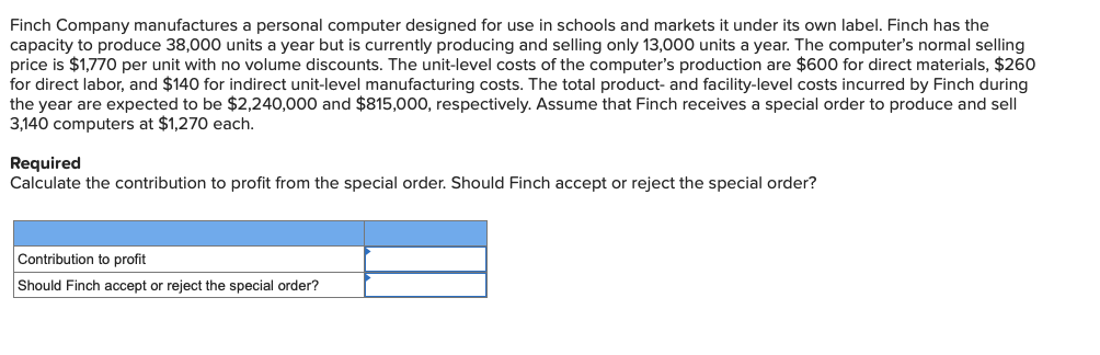 Finch Company manufactures a personal computer designed for use in schools and markets it under its own label. Finch has the
capacity to produce 38,000 units a year but is currently producing and selling only 13,000 units a year. The computer's normal selling
price is $1,770 per unit with no volume discounts. The unit-level costs of the computer's production are $600 for direct materials, $260
for direct labor, and $140 for indirect unit-level manufacturing costs. The total product- and facility-level costs incurred by Finch during
the year are expected to be $2,240,000 and $815,000, respectively. Assume that Finch receives a special order to produce and sell
3,140 computers at $1,270 each.
Required
Calculate the contribution to profit from the special order. Should Finch accept or reject the special order?
Contribution to profit
Should Finch accept or reject the special order?
