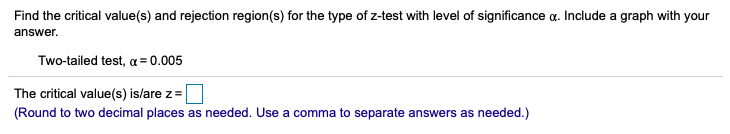 Find the critical value(s) and rejection region(s) for the type of z-test with level of significance a. Include a graph with your
answer.
Two-tailed test, a = 0.005
The critical value(s) is/are z=
(Round to two decimal places as needed. Use a comma to separate answers as needed.)
