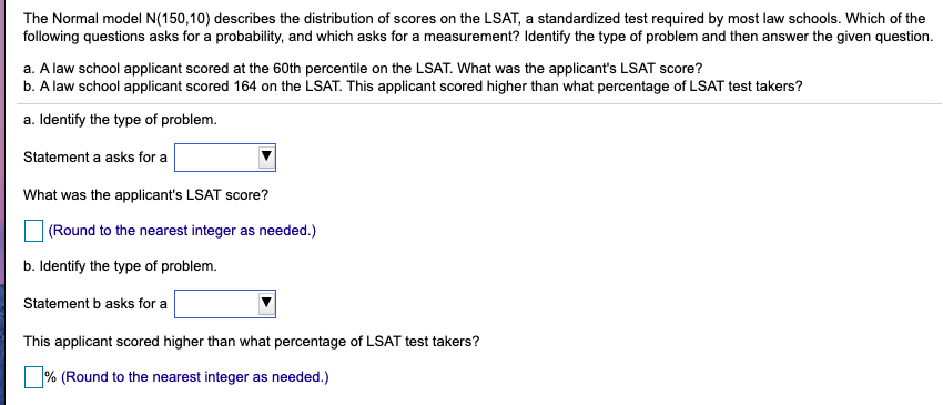 The Normal model N(150,10) describes the distribution of scores on the LSAT, a standardized test required by most law schools. Which of the
following questions asks for a probability, and which asks for a measurement? Identify the type of problem and then answer the given question.
a. A law school applicant scored at the 60th percentile on the LSAT. What was the applicant's LSAT score?
b. A law school applicant scored 164 on the LSAT. This applicant scored higher than what percentage of LSAT test takers?
a. Identify the type of problem.
Statement a asks for a
What was the applicant's LSAT score?
(Round to the nearest integer as needed.)
b. Identify the type of problem.
Statement b asks for a
This applicant scored higher than what percentage of LSAT test takers?
|% (Round to the nearest integer as needed.)
