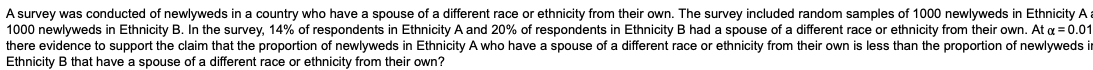 A survey was conducted of newlyweds in a country who have a spouse of a different race or ethnicity from their own. The survey included random samples of 1000 newlyweds in Ethnicity A a
1000 newlyweds in Ethnicity B. In the survey, 14% of respondents in Ethnicity A and 20% of respondents in Ethnicity B had a spouse of a different race or ethnicity from their own. At a = 0.01
there evidence to support the claim that the proportion of newlyweds in Ethnicity A who have a spouse of a different race or ethnicity from their own is less than the proportion of newlyweds in
Ethnicity B that have a spouse of a different race or ethnicity from their own?
