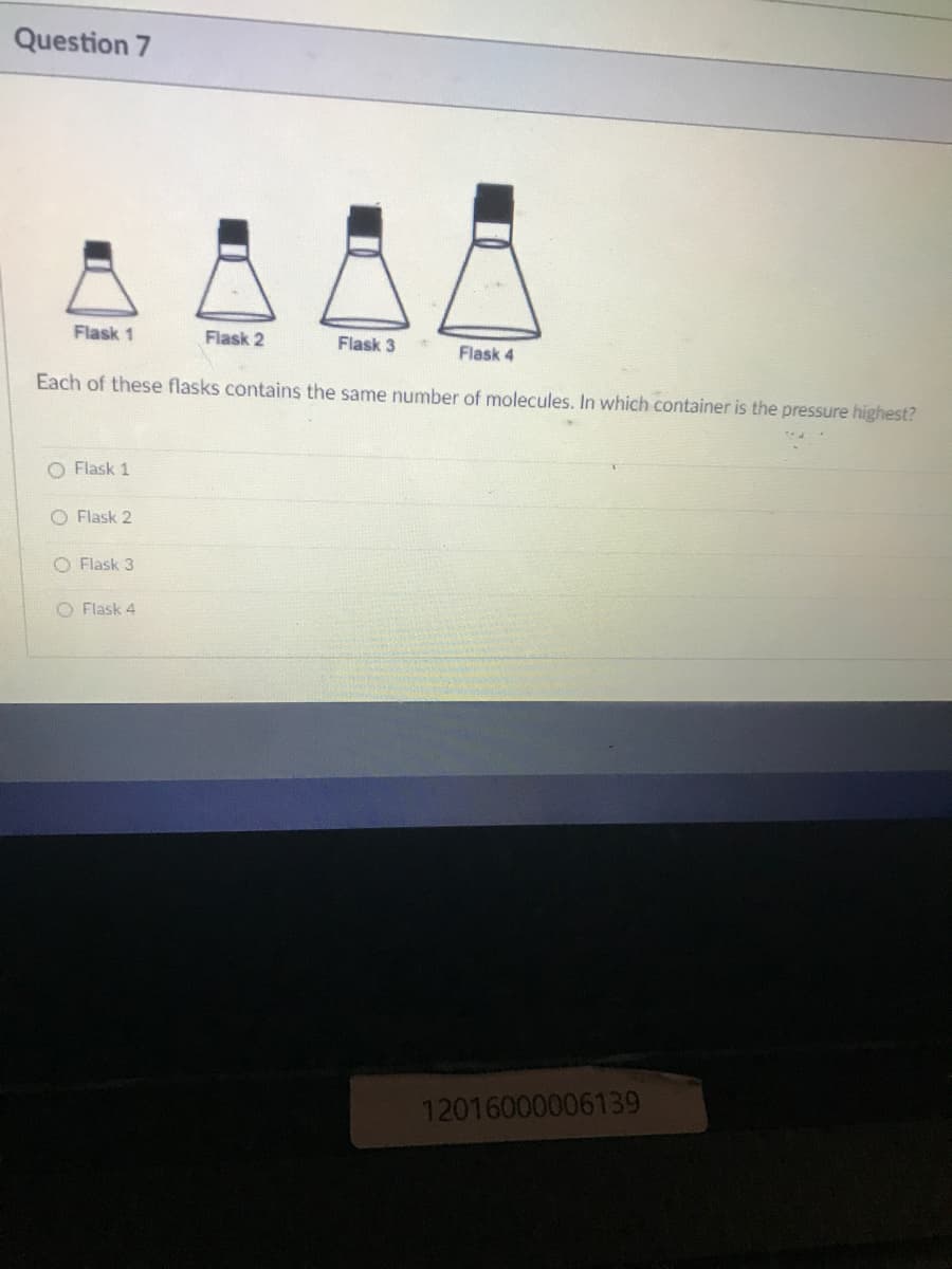 Question 7
Flask 1
Flask 2
Flask 3
Flask 4
Each of these flasks contains the same number of molecules. In which container is the pressure highest?
O Flask 1
O Flask 2
O Flask 3
O Flask 4
12016000006139
