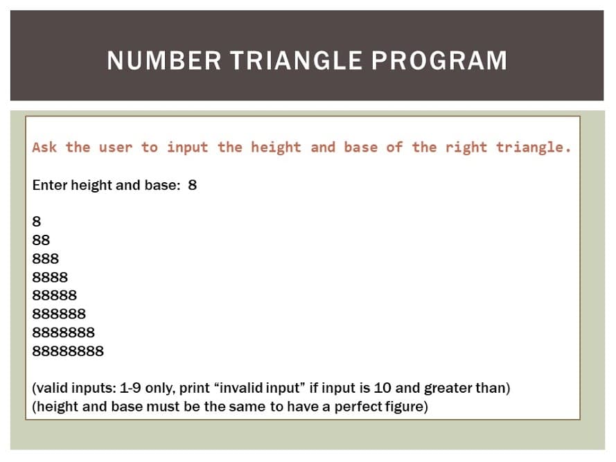 NUMBER TRIANGLE PROGRAM
Ask the user to input the height and base of the right triangle.
Enter height and base: 8
8
88
888
8888
88888
888888
8888888
88888888
(valid inputs: 1-9 only, print “invalid input" if input is 10 and greater than)
(height and base must be the same to have a perfect figure)
