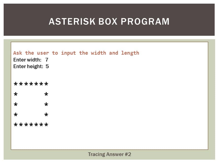 ASTERISK BOX PROGRAM
Ask the user to input the width and length
Enter width: 7
Enter height: 5
*
**
*
*
*
**
Tracing Answer #2

