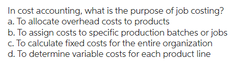 In cost accounting, what is the purpose of job costing?
a. To allocate overhead costs to products
b. To assign costs to specific production batches or jobs
c. To calculate fixed costs for the entire organization
d. To determine variable costs for each product line
