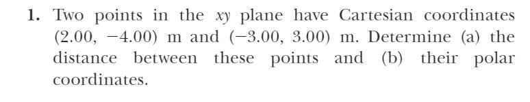 1. Two points in the xy plane have Cartesian coordinates
(2.00, -4.00) m and (-3.00, 3.00) m. Determine (a) the
distance between these points and
(b)
their polar
coordinates.

