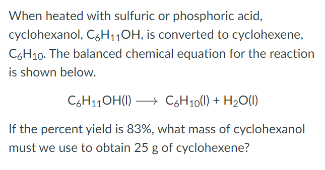 When heated with sulfuric or phosphoric acid,
cyclohexanol, C6H110H, is converted to cyclohexene,
C6H10. The balanced chemical equation for the reaction
is shown below.
C6H11OH(1)
→ C6H10(1) + H20(1)
If the percent yield is 83%, what mass of cyclohexanol
must we use to obtain 25 g of cyclohexene?
