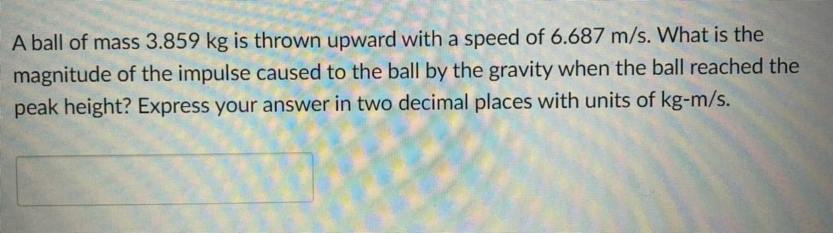 A ball of mass 3.859 kg is thrown upward with a speed of 6.687 m/s. What is the
magnitude of the impulse caused to the ball by the gravity when the ball reached the
peak height? Express your answer in two decimal places with units of kg-m/s.
