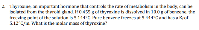 2. Thyroxine, an important hormone that controls the rate of metabolism in the body, can be
isolated from the thyroid gland. If 0.455 g of thyroxine is dissolved in 10.0 g of benzene, the
freezing point of the solution is 5.144°C. Pure benzene freezes at 5.444°C and has a K; of
5.12°C/m. What is the molar mass of thyroxine?
