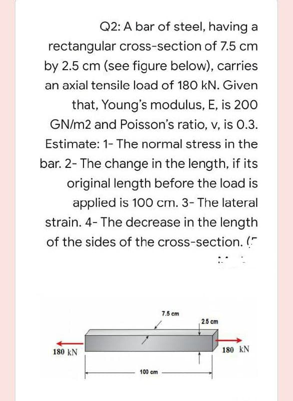 Q2: A bar of steel, having a
rectangular cross-section of 7.5 cm
by 2.5 cm (see figure below), carries
an axial tensile load of 18O kN. Given
that, Young's modulus, E, is 200
GN/m2 and Poisson's ratio, v, is 0.3.
Estimate: 1- The normal stress in the
bar. 2- The change in the length, if its
original length before the load is
applied is 100 cm. 3- The lateral
strain. 4- The decrease in the length
of the sides of the cross-section. ("
7.5 cm
2.5 cm
180 kN
180 kN
100 cm
