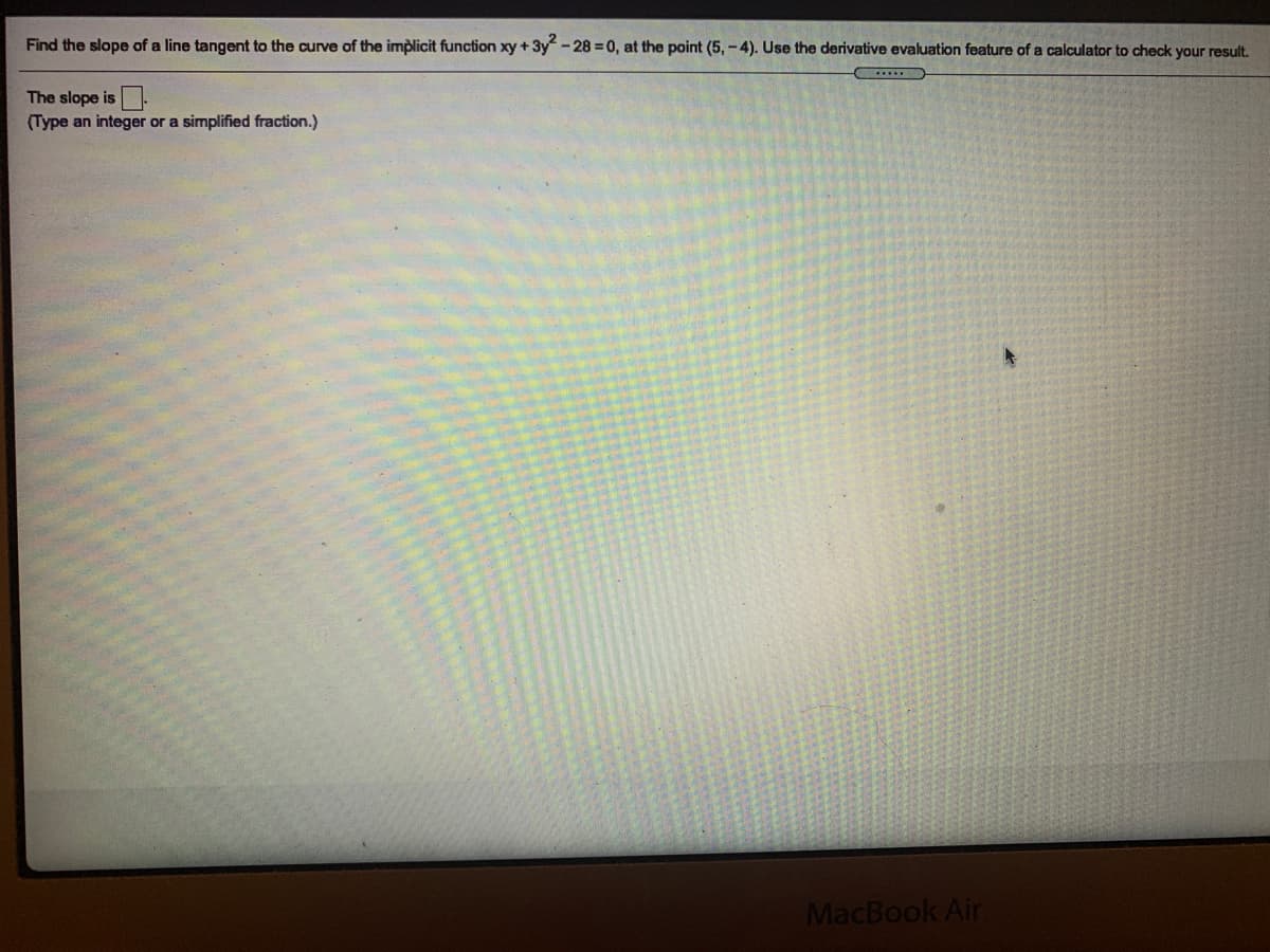 Find the slope of a line tangent to the curve of the implicit function xy + 3y - 28 = 0, at the point (5, -4). Use the derivative evaluation feature of a calculator to check your result.
The slope is -
(Type an integer or a simplified fraction.)
MacBook Air
