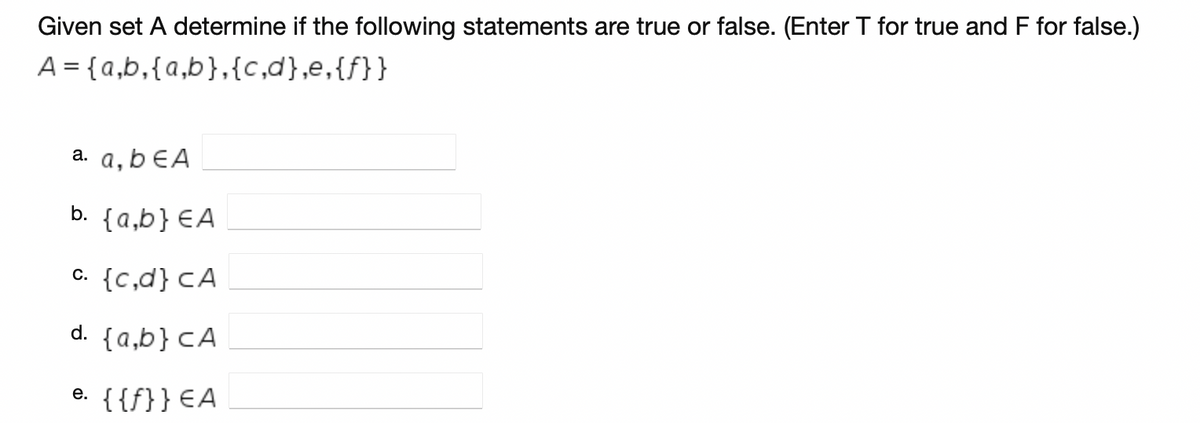 Given set A determine if the following statements are true or false. (Enter T for true and F for false.)
A = {a,b,{a,b},{c,d},e,{f}}
а. а, bEA
b. {a,b} €A
c. {c,d} cA
d. {a,b} CA
e. {{f}} €A
