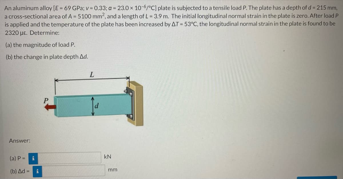 An aluminum alloy [E = 69 GPa; v = 0.33; a = 23.0 x 10-6/°C] plate is subjected to a tensile load P. The plate has a depth of d = 215 mm,
a cross-sectional area of A = 5100 mm2, and a length of L = 3.9 m. The initial longitudinal normal strain in the plate is zero. After load P
is applied and the temperature of the plate has been increased by AT = 53°C, the longitudinal normal strain in the plate is found to be
2320 με. Determine:
(a) the magnitude of load P.
(b) the change in plate depth Ad.
L
Answer:
(a) P = i
(b) Δd = = i
d
KN
mm