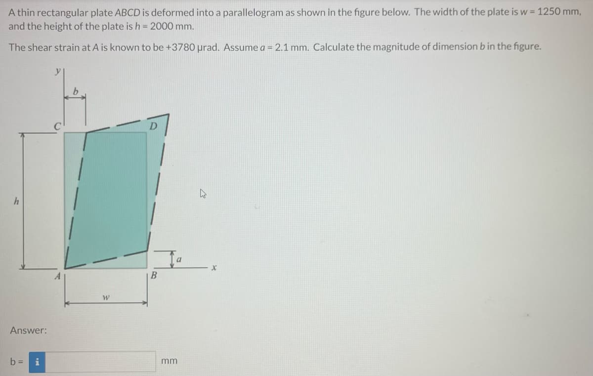 A thin rectangular plate ABCD is deformed into a parallelogram as shown in the figure below. The width of the plate is w = 1250 mm,
and the height of the plate is h = 2000 mm.
The shear strain at A is known to be +3780 μrad. Assume a = 2.1 mm. Calculate the magnitude of dimension b in the figure.
h
a
Answer:
b = i
A
W
B
mm
X